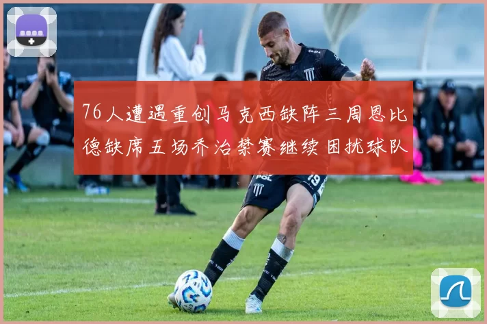 76人遭遇重创马克西缺阵三周恩比德缺席五场乔治禁赛继续困扰球队