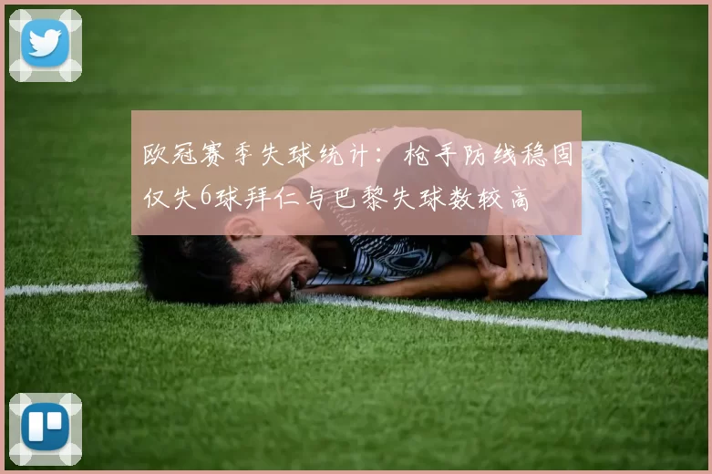 欧冠赛季失球统计：枪手防线稳固仅失6球拜仁与巴黎失球数较高