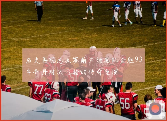 历史再现总决赛前三场客队全胜93年乔丹对决飞猪的传奇重演