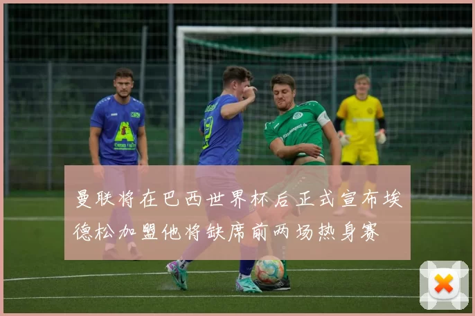 曼联将在巴西世界杯后正式宣布埃德松加盟他将缺席前两场热身赛