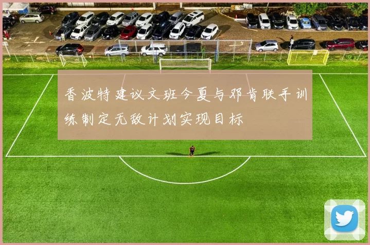 香波特建议文班今夏与邓肯联手训练制定无敌计划实现目标