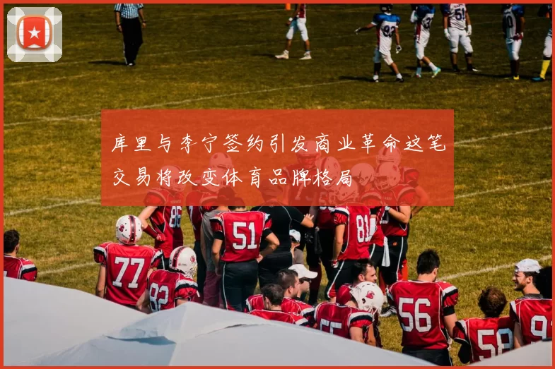 库里与李宁签约引发商业革命这笔交易将改变体育品牌格局