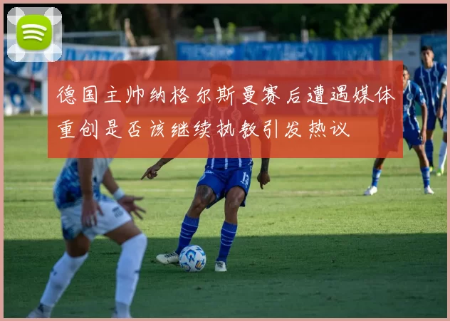 德国主帅纳格尔斯曼赛后遭遇媒体重创是否该继续执教引发热议