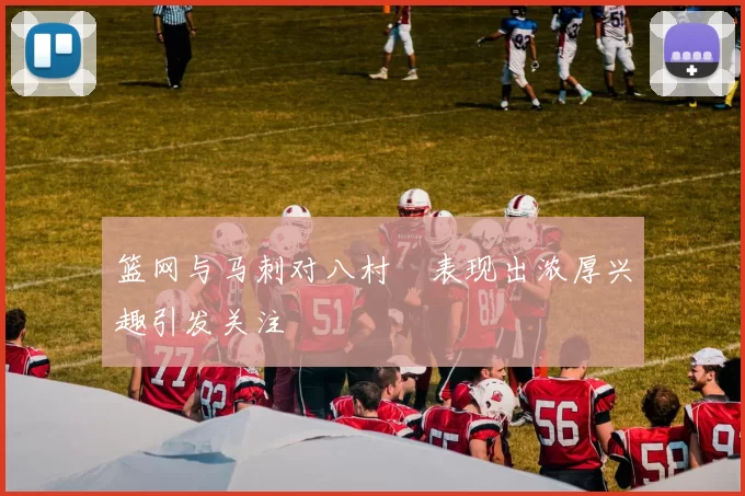 篮网与马刺对八村塁表现出浓厚兴趣引发关注