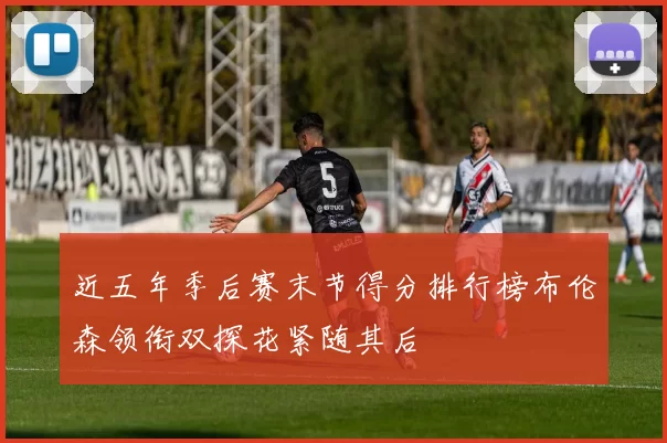 近五年季后赛末节得分排行榜布伦森领衔双探花紧随其后