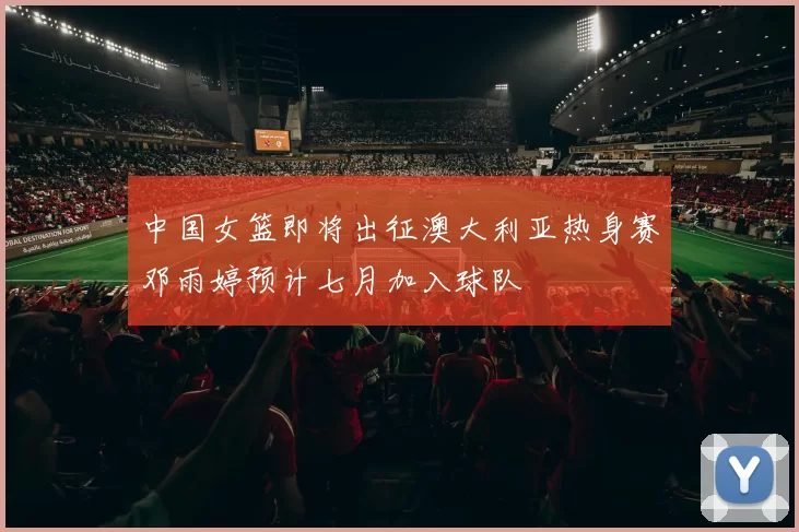 中国女篮即将出征澳大利亚热身赛邓雨婷预计七月加入球队