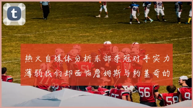 热火自媒体分析东部夺冠对手实力薄弱我们却面临詹姆斯与约基奇的挑战