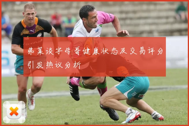 弗莱谈字母哥健康状态及交易评分引发热议分析
