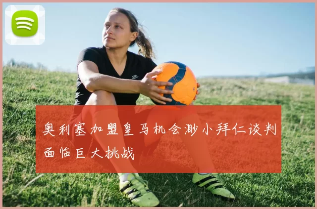奥利塞加盟皇马机会渺小拜仁谈判面临巨大挑战