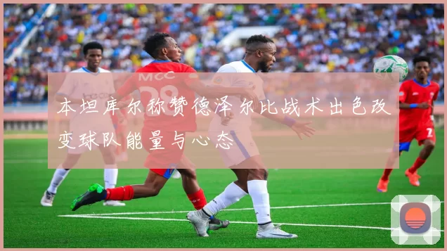 本坦库尔称赞德泽尔比战术出色改变球队能量与心态