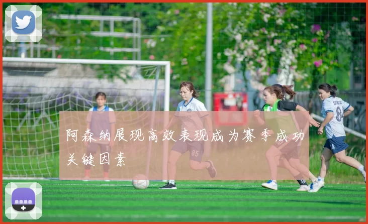 阿森纳展现高效表现成为赛季成功关键因素