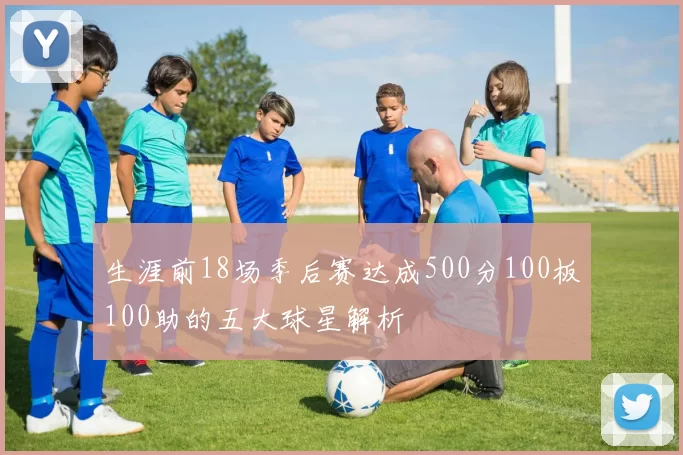 生涯前18场季后赛达成500分100板100助的五大球星解析