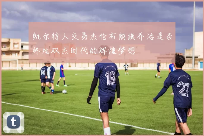 凯尔特人交易杰伦布朗换乔治是否终结双杰时代的辉煌梦想